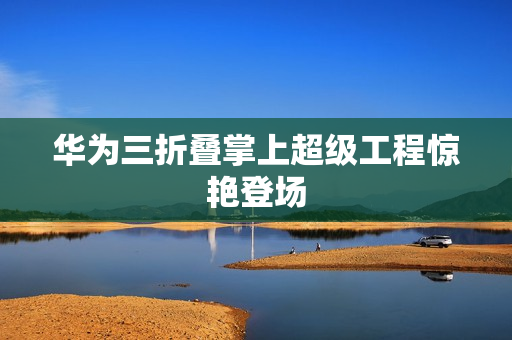 华为三折叠掌上超级工程惊艳登场