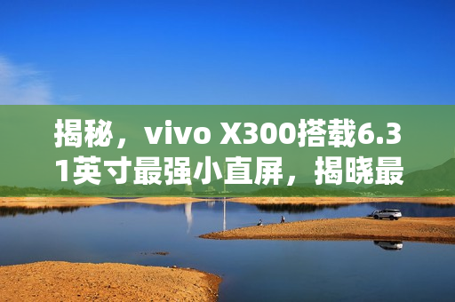 揭秘，vivo X300搭载6.31英寸最强小直屏，揭晓最窄四等边设计与超声波指纹2.0新体验