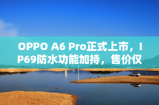 OPPO A6 Pro正式上市，IP69防水功能加持，售价仅1799元起