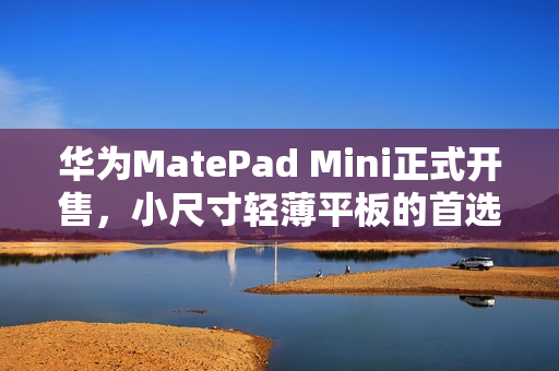 华为MatePad Mini正式开售，小尺寸轻薄平板的首选之选