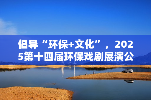 倡导“环保+文化”，2025第十四届环保戏剧展演公益演出活动收官