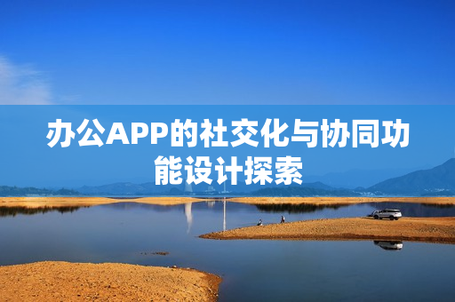 办公APP的社交化与协同功能设计探索 办公APP的社交化与协同功能设计探索