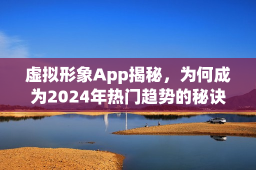 虚拟形象App揭秘，为何成为2024年热门趋势的秘诀何在？