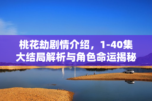 桃花劫剧情介绍，1-40集大结局解析与角色命运揭秘