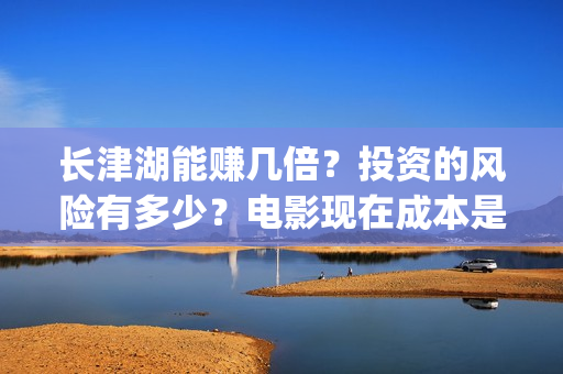 长津湖能赚几倍？投资的风险有多少？电影现在成本是多少？(长津湖能赚几倍的钱)