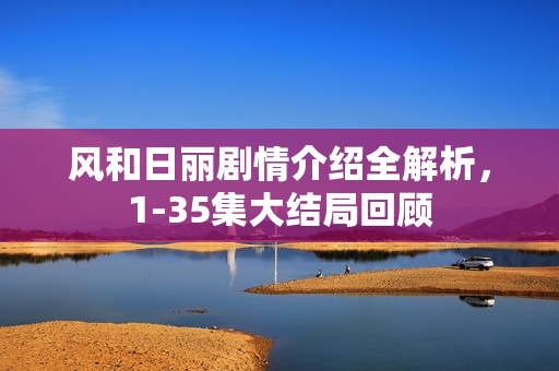 风和日丽剧情介绍全解析，1-35集大结局回顾