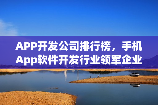 APP开发公司排行榜，手机App软件开发行业领军企业榜单揭晓