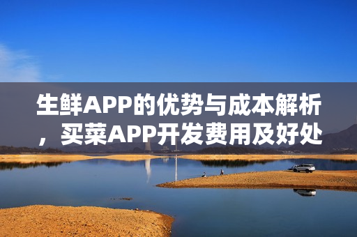 生鲜APP的优势与成本解析，买菜APP开发费用及好处一览