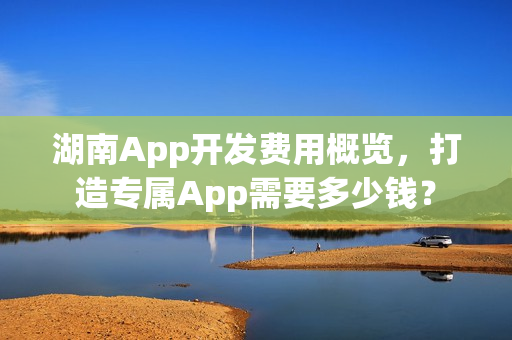 湖南App开发费用概览,打造专属App需要多少钱? 湖南App开发费用概览,打造专属App需要多少钱?