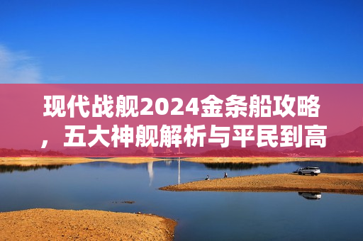 现代战舰2024金条船攻略，五大神舰解析与平民到高手的选择指南