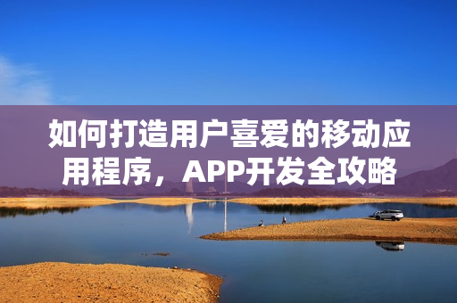 如何打造用户喜爱的移动应用程序，APP开发全攻略