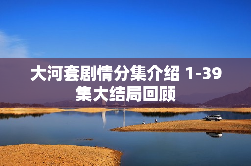 大河套剧情分集介绍 1-39集大结局回顾