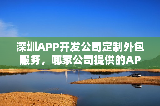 深圳APP开发公司定制外包服务，哪家公司提供的APP软件开发服务最佳？