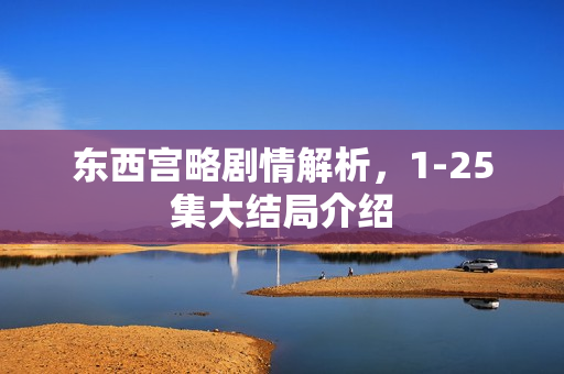 东西宫略剧情解析,1-25集大结局介绍 东西宫略剧情解析,1-25集大结局介绍