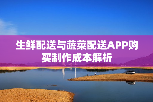 生鲜配送与蔬菜配送APP购买制作成本解析