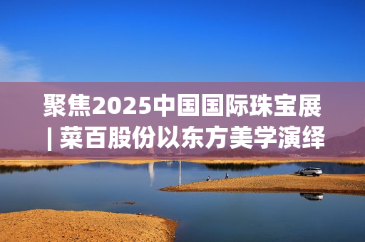 聚焦2025中国国际珠宝展 | 菜百股份以东方美学演绎文化与匠心(2025国家战略目标)