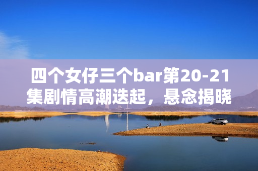 四个女仔三个bar第20-21集剧情高潮迭起，悬念揭晓时刻！