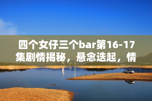 四个女仔三个bar第16-17集剧情揭秘，悬念迭起，情感纠葛愈演愈烈