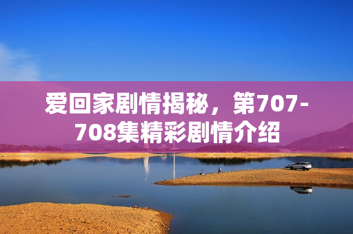 爱回家剧情揭秘,第707-708集精彩剧情介绍 爱回家剧情揭秘,第707-708集精彩剧情介绍