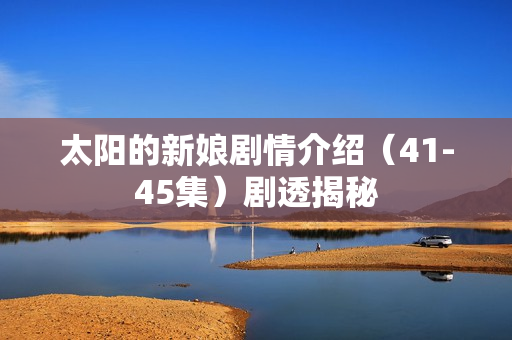 太阳的新娘剧情介绍（41-45集）剧透揭秘