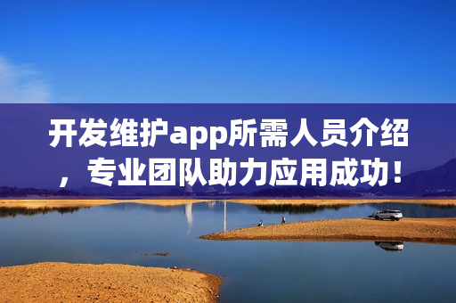 开发维护app所需人员介绍，专业团队助力应用成功！