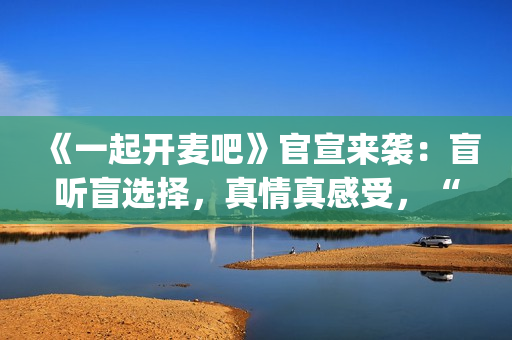 《一起开麦吧》官宣来袭：盲听盲选择，真情真感受，“纯听觉竞技”重构音乐综艺价值(《一起开麦吧》总决赛)