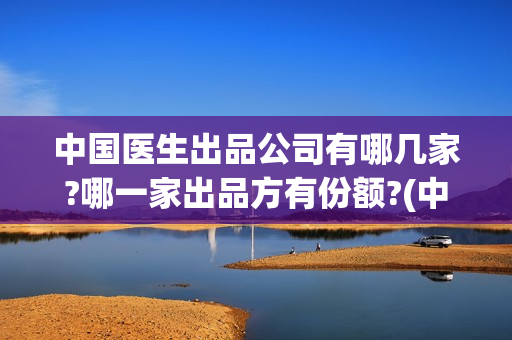 中国医生出品公司有哪几家?哪一家出品方有份额?(中国医生 出品)