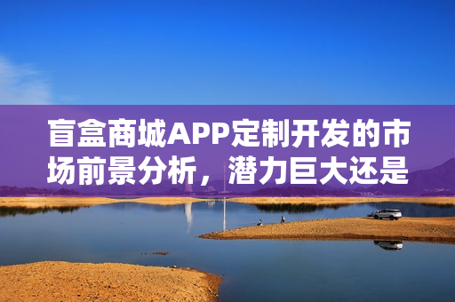 盲盒商城APP定制开发的市场前景分析，潜力巨大还是市场饱和？
