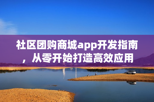 社区团购商城app开发指南，从零开始打造高效应用