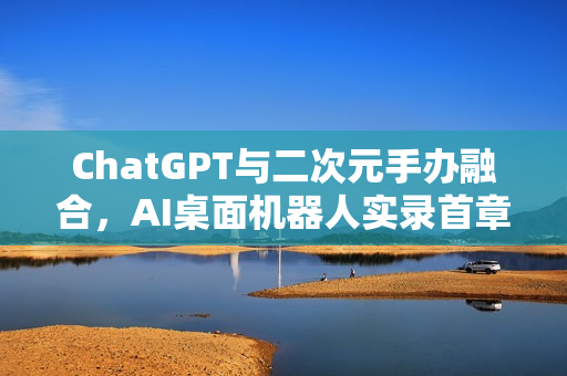 ChatGPT与二次元手办融合，AI桌面机器人实录首章——你的二次元AI伙伴探索之旅