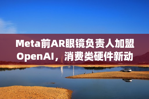 Meta前AR眼镜负责人加盟OpenAI，消费类硬件新动向