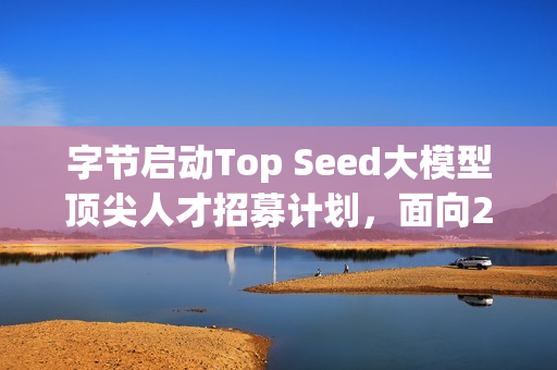 字节启动Top Seed大模型顶尖人才招募计划，面向2026届校招启动