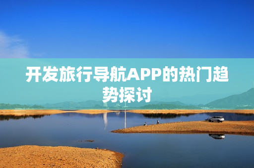 开发旅行导航APP的热门趋势探讨 开发旅行导航APP的热门趋势探讨