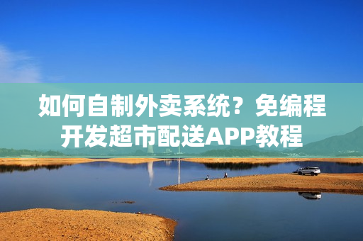 如何自制外卖系统？免编程开发超市配送APP教程