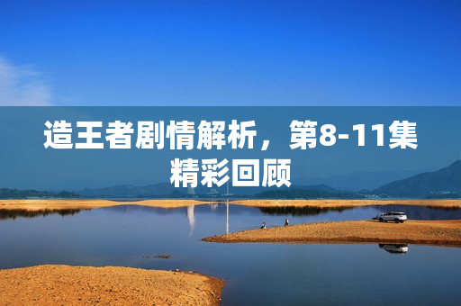 造王者剧情解析，第8-11集精彩回顾