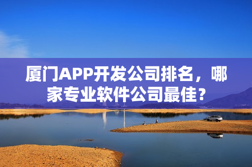 厦门APP开发公司排名，哪家专业软件公司最佳？