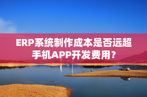 ERP系统制作成本是否远超手机APP开发费用？
