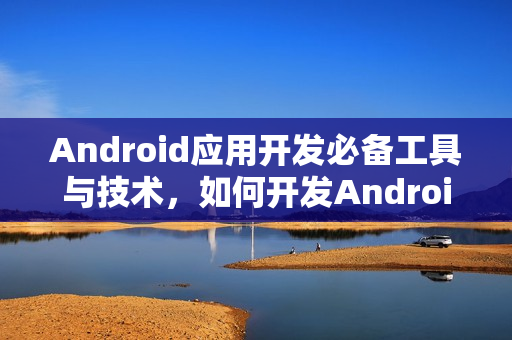 Android应用开发必备工具与技术，如何开发Android应用程序？
