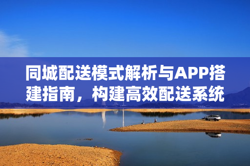 同城配送模式解析与APP搭建指南，构建高效配送系统