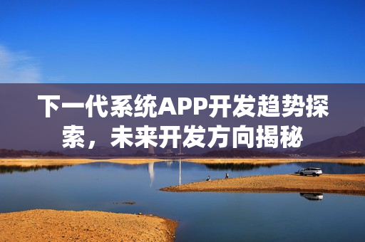 下一代系统APP开发趋势探索，未来开发方向揭秘
