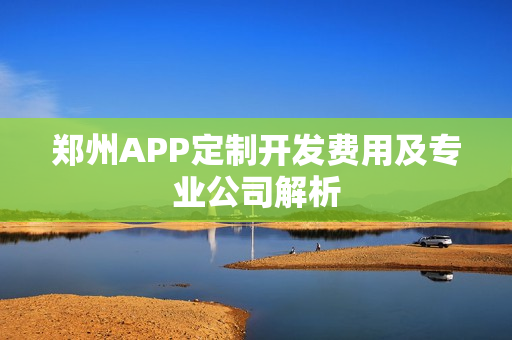 郑州APP定制开发费用及专业公司解析