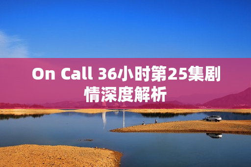 On Call 36小时第25集剧情深度解析 On Call 36小时第25集剧情深度解析