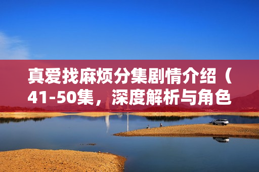 真爱找麻烦分集剧情介绍(41-50集,深度解析与角色发展) 真爱找麻烦分集剧情介绍(41-50集,深度解析与角色发展)