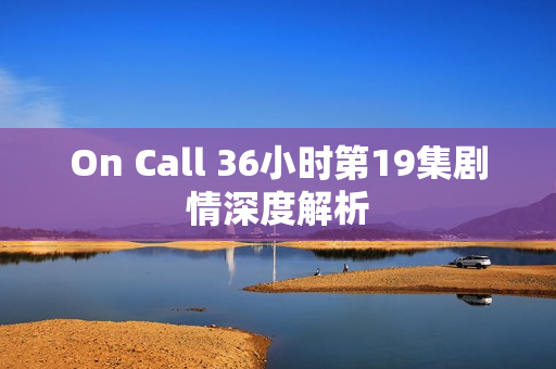 On Call 36小时第19集剧情深度解析 On Call 36小时第19集剧情深度解析
