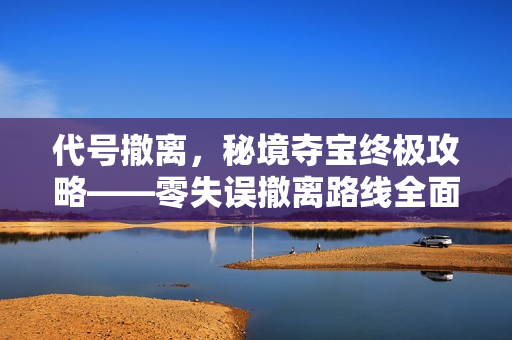 代号撤离,秘境夺宝终极攻略——零失误撤离路线全面解析 代号撤离,秘境夺宝终极攻略——零失误撤离路线全面解析