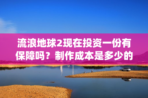 流浪地球2现在投资一份有保障吗？制作成本是多少的呢？如何投资一份呢？(流浪地球2总出品方)