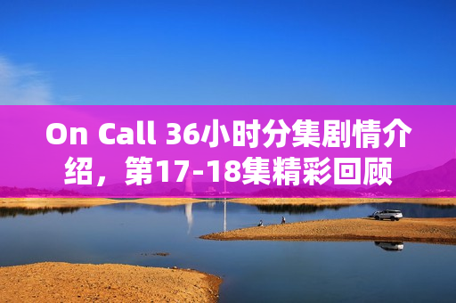On Call 36小时分集剧情介绍,第17-18集精彩回顾 On Call 36小时分集剧情介绍,第17-18集精彩回顾