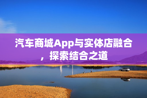 汽车商城App与实体店融合,探索结合之道 汽车商城App与实体店融合,探索结合之道