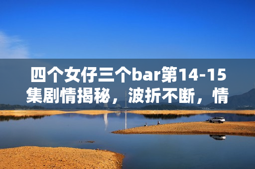 四个女仔三个bar第14-15集剧情揭秘,波折不断,情感纠葛愈演愈烈 四个女仔三个bar第14-15集剧情揭秘,波折不断,情感纠葛愈演愈烈