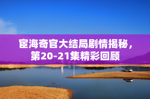 宦海奇官大结局剧情揭秘,第20-21集精彩回顾 宦海奇官大结局剧情揭秘,第20-21集精彩回顾
